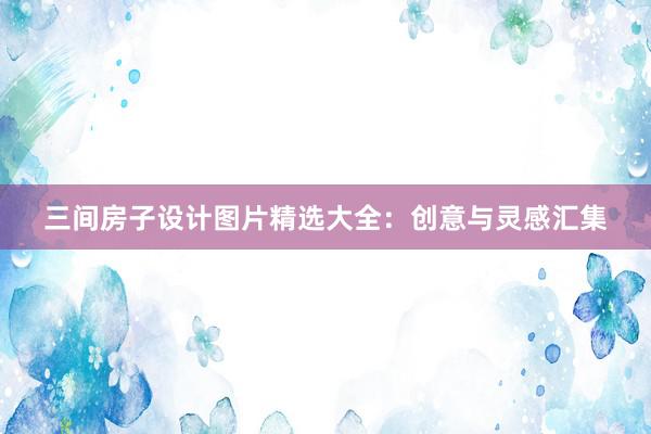 三间房子设计图片精选大全：创意与灵感汇集