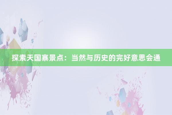 探索天国寨景点：当然与历史的完好意思会通